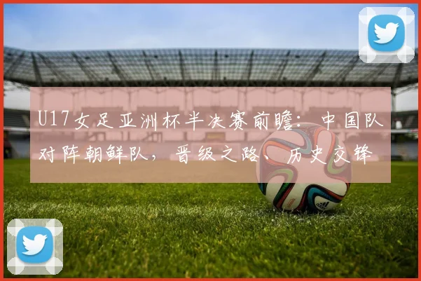 U17女足亚洲杯半决赛前瞻：中国队对阵朝鲜队，晋级之路、历史交锋与直播观看全解析