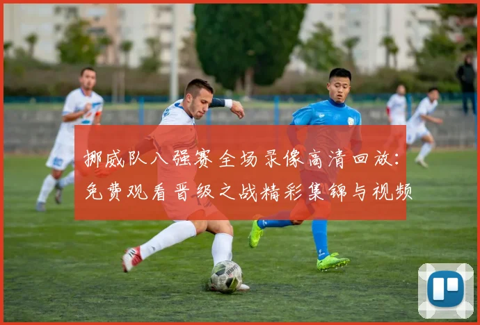 挪威队八强赛全场录像高清回放:免费观看晋级之战精彩集锦与视频回顾