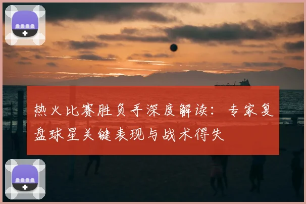 热火比赛胜负手深度解读：专家复盘球星关键表现与战术得失
