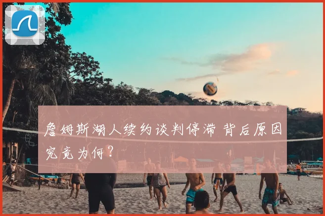 詹姆斯湖人续约谈判停滞 背后原因究竟为何?