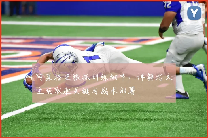 阿莱格里狠抓训练细节，详解尤文主场取胜关键与战术部署