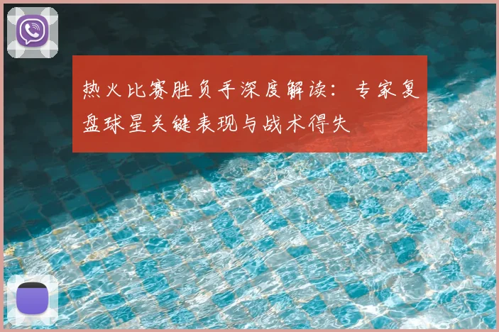 热火比赛胜负手深度解读：专家复盘球星关键表现与战术得失