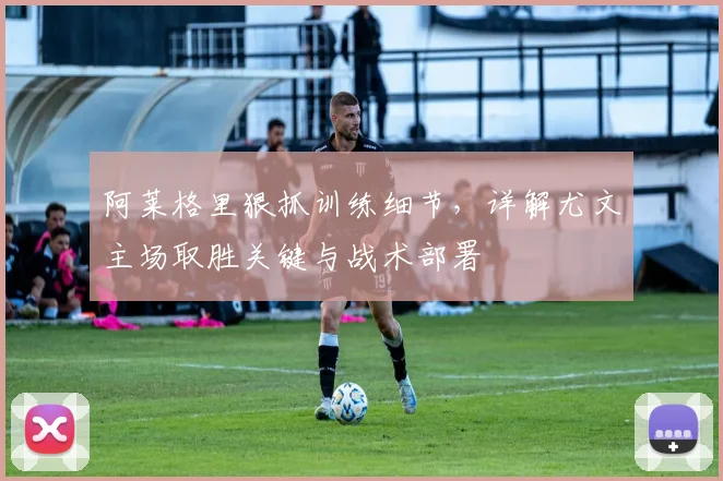 阿莱格里狠抓训练细节,详解尤文主场取胜关键与战术部署