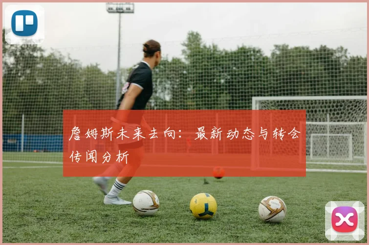 詹姆斯未来去向：最新动态与转会传闻分析