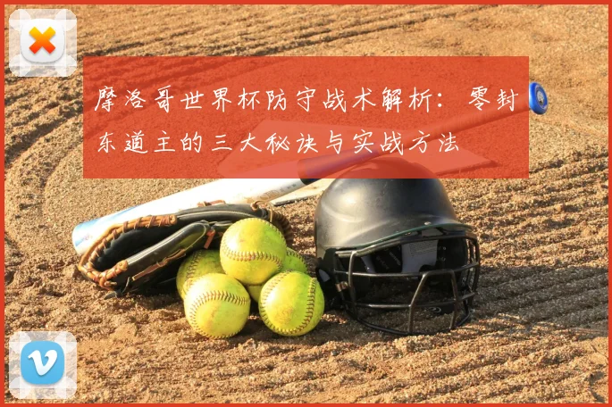 摩洛哥世界杯防守战术解析：零封东道主的三大秘诀与实战方法