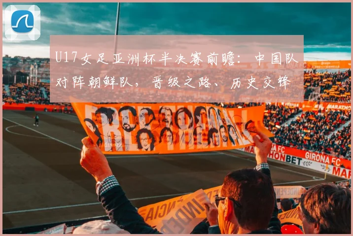 U17女足亚洲杯半决赛前瞻：中国队对阵朝鲜队，晋级之路、历史交锋与直播观看全解析