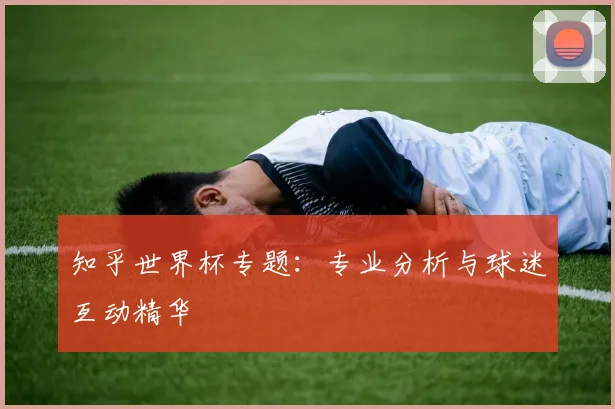 知乎世界杯专题:专业分析与球迷互动精华