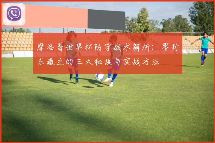 摩洛哥世界杯防守战术解析:零封东道主的三大秘诀与实战方法